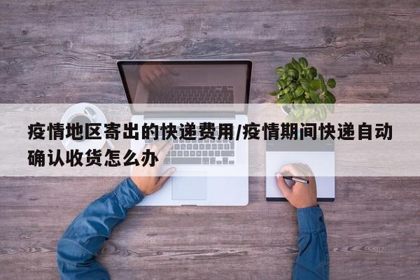 疫情地区寄出的快递费用/疫情期间快递自动确认收货怎么办