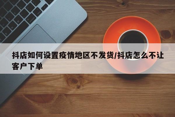 抖店如何设置疫情地区不发货/抖店怎么不让客户下单
