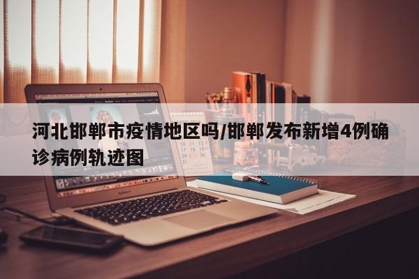 河北邯郸市疫情地区吗/邯郸发布新增4例确诊病例轨迹图