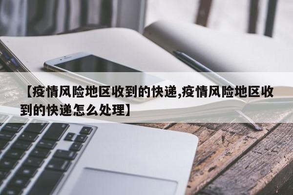 【疫情风险地区收到的快递,疫情风险地区收到的快递怎么处理】