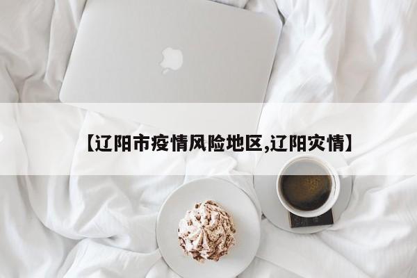 【辽阳市疫情风险地区,辽阳灾情】