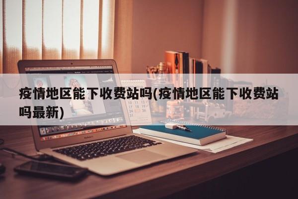 疫情地区能下收费站吗(疫情地区能下收费站吗最新)