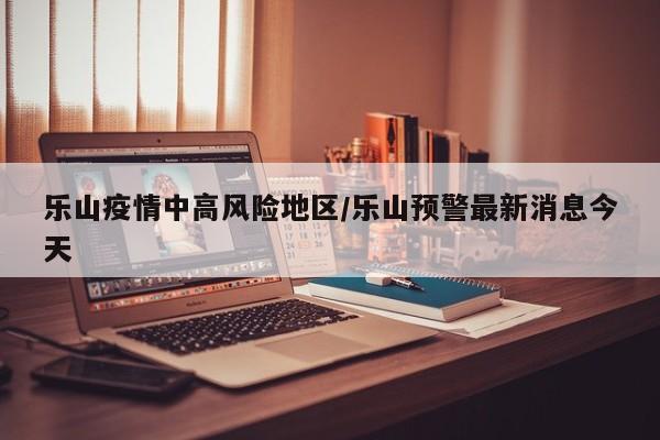 乐山疫情中高风险地区/乐山预警最新消息今天