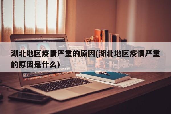 湖北地区疫情严重的原因(湖北地区疫情严重的原因是什么)