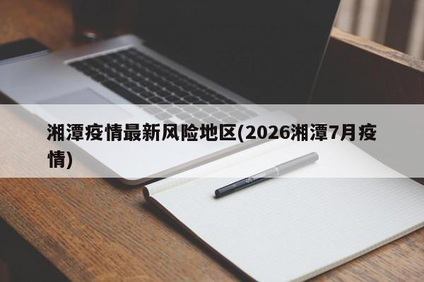 湘潭疫情最新风险地区(2026湘潭7月疫情)