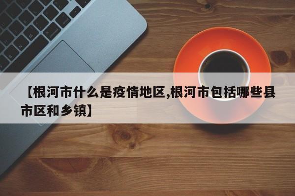 【根河市什么是疫情地区,根河市包括哪些县市区和乡镇】