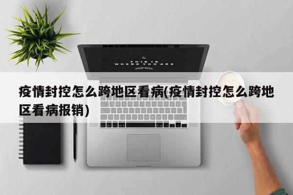 疫情封控怎么跨地区看病(疫情封控怎么跨地区看病报销)