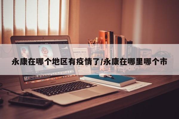永康在哪个地区有疫情了/永康在哪里哪个市
