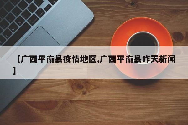 【广西平南县疫情地区,广西平南县昨天新闻】