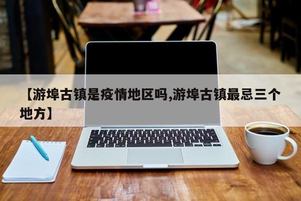 【游埠古镇是疫情地区吗,游埠古镇最忌三个地方】