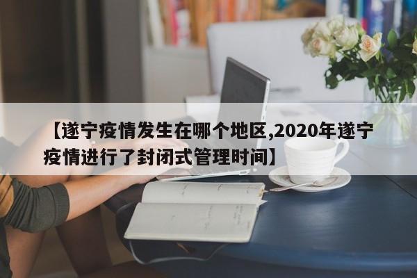 【遂宁疫情发生在哪个地区,2020年遂宁疫情进行了封闭式管理时间】