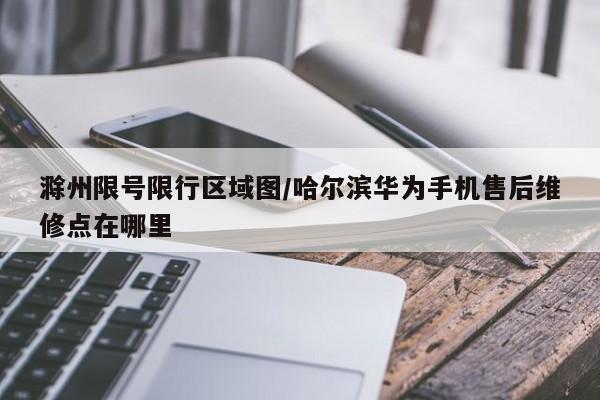 滁州限号限行区域图/哈尔滨华为手机售后维修点在哪里