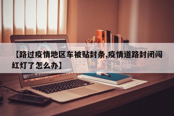 【路过疫情地区车被贴封条,疫情道路封闭闯红灯了怎么办】