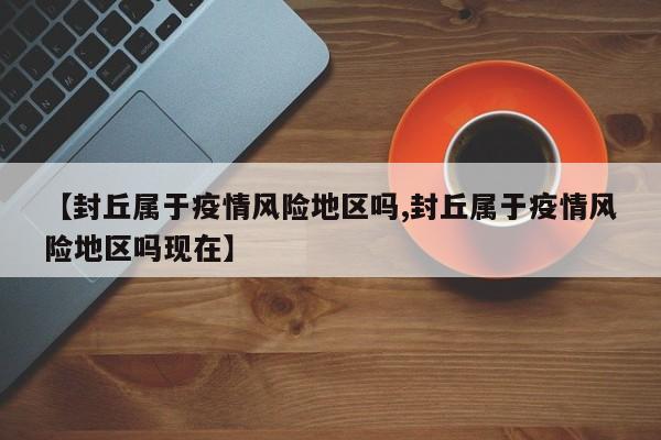 【封丘属于疫情风险地区吗,封丘属于疫情风险地区吗现在】