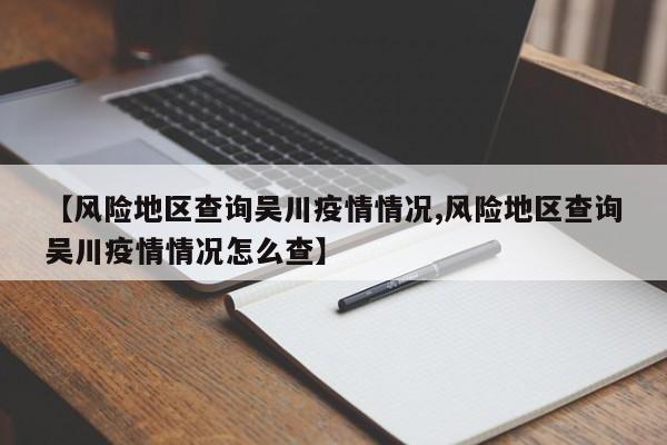 【风险地区查询吴川疫情情况,风险地区查询吴川疫情情况怎么查】