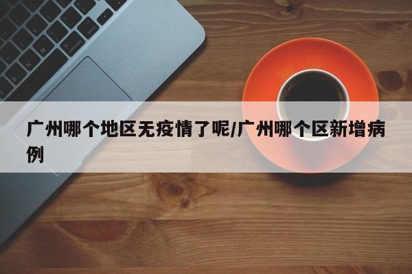 广州哪个地区无疫情了呢/广州哪个区新增病例